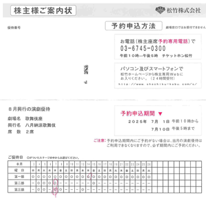 松竹(株)【9601】 1日なので、10時ジャストに「優待演劇」ネット予約開始。　8月の歌舞伎座は２席もらえたので、先に第二部の予約。　しかし、希望日に良い席が無いので後でじっくり、日にちを変えてまたしようと、先に第一部の予約をしてから戻ってきました。　  すると、もう良い席どころか、二部、三部の席の予約できるところが無くなっていて、しぶしぶ第1部の別の日の席を予約（日にちを変えて第一部を2席予約）するハメに。　（８月は一部に比べて、二部や三部は予約できる日が極端に少ないので、やはりそちらを優先すべきでした）。　  予約を忘れていて、松竹さんから速達で予約してください、の手紙を受け取ってから予約しても良い席が残っていた月もありました。　今回、株主になって、初めての予約失敗でした 　ー。