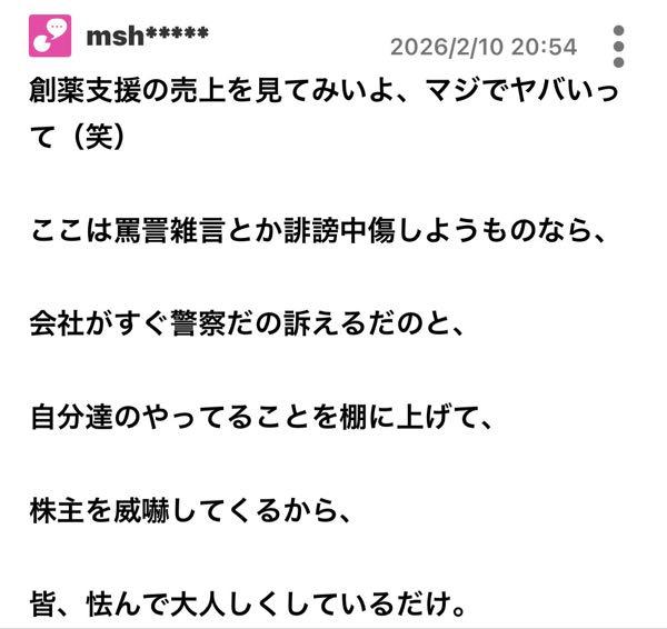 カルナバイオサイエンス(株)【4572】  >mshってなんなん？ >頭大丈夫か？そんなに嫌な目に遭ったのか？ >あまり迷惑かけるなよな >自分の投稿見直せよ、ずっと掲示板に悪口書きまくりじゃねぇか  大丈夫じゃないと思います。 &darr;の投稿してますが、自分が具体的に威嚇されたか、 誰かが威嚇されたのを証明できなければ、 カルナバイオサイエンス社が違法行為をしてるとはっきりと言っています。 それこそ、一線を超えた会社への悪質な誹謗中傷です。