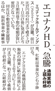 テルマー湯ホールディングス(株)【3521】 2017..3.2(併合前) の新聞 ーーーーーーーーーーーーーーーーーーー エコナックHD、急騰 通期業績の上積み好感 エコナックホールディングス(3521)が急騰。前日比27円高の81円まで噴き上げた。1日引け後に発表した今3月期利益予想の増額が買い要因となっている。 同社は不動産事業を展開するほか、温浴事業や繊維事業、化粧品事業なども手掛ける。今期の連結売上高は17・7億円(前期比46%増)の従来予想を据え置いたものの、営業利益は0・5億円から0・7億円(前期は4・4億円の赤字)に上方修正。第3四半期累計の時点で営業利益は通期計画をほぼ達成しており、不動産事業での安定した賃料収入や宅地分譲販売の好調、温浴事業での赤字幅縮小などが増益要因となっている。 エコナックHDの株価は温浴施設の開業に絡む思惑により、2015年7月に170円まで急騰。約3カ月で株価が3倍超となった経緯がある。 ーーーーーーーーーーーーーーーーーーー