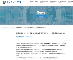 ティアンドエスグループ(株)【4055】 半導体製造メーカー向けシステム開発プロジェクト 作業開始のお知らせ news 2025.09.01 このたび、当社グループのティアンドエス株式会社 システム開発事業本部は、半導体製造メーカーより約1年の期間をかけて開発する技術情報管理に関するシステム開発プロジェクトを新規に2件受注し、作業を開始いたしましたのでお知らせいたします。 当社グループでは半導体業界への更なる深耕を目指し、日々半導体関連業務の規模拡大に努めております。その中でこれまでの開発実績や品質などを総合的に評価頂き、本案件の受注に至りました。 当社グループといたしましては、今までの業務から得た知見を活かし、高品質のシステム開発を進めてまいります。 なお、本案件は当社グループ半導体カテゴリーの今期から来期の業績に寄与する見通しです。