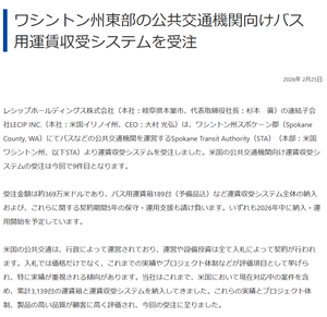 レシップホールディングス(株)【7213】 2026年 2月25日 ワシントン州東部の公共交通機関向けバス用運賃収受システムを受注 受注金額は約369万米ドルであり、バス用運賃箱189台(予備品込)など運賃収受システム全体の納入および、これらに関する契約期間5年の保守・運用支援も請け負います。いずれも2026年中に納入・運用開始を予定しています。
