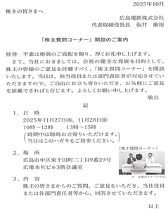 広島電鉄(株)【9033】 　広島電鉄から、葉書が来ました。 　「株主質問コーナー」開設のご案内、とのことです。 　以前から、「株主懇談コーナー」という名称でも実施されていました。 　広電は、株主との対話を重視しているのでしょうね。  係員　「ご質問は？」 ヨシ子「なぜ、ここの株価は上がらないのですか？」 係員　「諸般の事情によりまして…。」