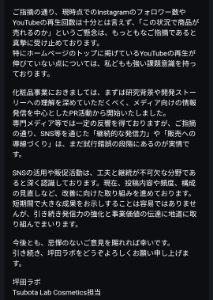 (株)坪田ラボ【4890】 化粧品について、IR担当にコンタクトとってもなんとも思ってないので、コスメ担当へ問い合わせてみた。 化粧品は、Instagram、YouTube等で展開するとのことで、『フォロワー、再生回数見てみろ。これで売れると思ってるのか?』と、伝えたところ添付の回答がありました。 コスメ担当の方がレスポンスよい。 このままだと売れずに、負の遺産となり、、、株主優待になってくれればよいが、、、 商品使ってみてるけど、良さそうな感じです。