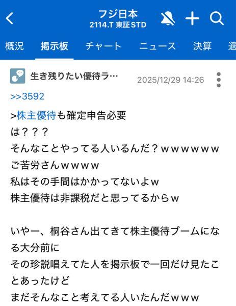 フジ日本(株)【2114】 投稿消してるじゃん🥺 ベテラン投資家様のありがたいお言葉、もっと見たかったのに😭😭  今年1番の学びは、株主優待を脱税宣言する優待投資家がいるってことかな。笑 実際、確定申告している投資家は少数派だけど、それは言っちゃーダメなんだよww 証券口座がマイナンバーで紐付けされてる今般、自分で自分の首を絞める結果になりかねないからね。  私もそのうち消そうかな。1人で喋ってるみたいになっても、後から見た人はワケ分からないだろうし。 また遊ぼうね😁😁