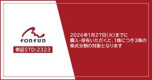 (株)ｆｏｎｆｕｎ【2323】 fonfun株式を2026年1月27日(火)の権利付最終日までに購入・保有いただくと、1株につき3株の株式分割の対象となります。投資家の皆さまにとってより参加しやすい環境整備の一環として実施するものです。引き続き、皆さまにご支持いただけますよう、時価総額100億円の達成に向け、企業価値のさらなる向上に取り組んでまいります。