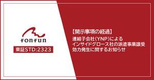 (株)fonfun【2323】 fonfunでは、「(開示事項の経過)連結子会社(株式会社YNP)によるインサイドグロース株式会社のカスタマー派遣事業譲受(吸収分割)の効力発生に関するお知らせ」を開示しました。詳細は当社コーポレートサイトからご参照いただけます。