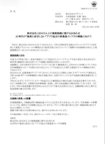 (株)カラダノート【4014】 【公式】株式会社GENOVAとの業務提携に関するお知らせ  投資に関心をお寄せいただいている皆様 株式会社カラダノート（証券コード：4014）でございます。 本日、以下を公表いたしましたのでお知らせいたします。  ◼︎本日の開示事項 ・株式会社GENOVAとの業務提携に関するお知らせ AI時代の&ldquo;検索に依存しない&ldquo;アプリ起点の新集患インフラの構築に向けて業務提携したことをお知らせいたします。  詳細につきましては、当社IRサイトをご確認ください。  【本アカウントの運用について】 この度、当社に関する情報をより広く、タイムリーに発信するため、Yahoo!ファイナンスに公式アカウントを開設いたしました。 誠に恐縮ながら、本アカウントは情報の提供を目的としており、原則としてユーザーの皆様の投稿に対する返信や、個別のお問い合わせへの回答は控えさせていただきます。 当社へのご意見や詳細なご質問につきましては、当社コーポレートサイトの「お問い合わせ窓口」をご利用いただけますと幸いです。  今後とも、株式会社カラダノートをよろしくお願い申し上げます。