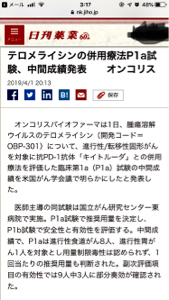 オンコリスバイオファーマ(株)【4588】 日刊薬業 テロメライシンの併用療法P1a試験、 中間成績発表　　オンコリス 2019/4/1 20:13           　オンコリスバイオファーマは1日、腫瘍溶解ウイルスのテロメライシン（開発コード＝OBP-301）について、進行性/転移性固形がんを対象に抗PD-1抗体「キイトルーダ」との併用療法を評価した臨床第1a（P1a）試験の中間成績を米国がん学会議で明らかにしたと発表した。 　医師主導の同試験は国立がん研究センター東病院で実施。P1a試験で推奨用量を決定し、P1b試験で安全性と有効性を評価する。中間成績で、P1aは進行性食道がん8人、進行性胃がん1人を対象とし用量制限毒性は認められず、1回当たりの推奨用量も判断された。副次評価項目の有効性では9人中3人に部分奏効が確認された。