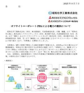 昭和化学工業(株)【4990】 2025 年８月７日  オフサイトコーポレート PPA による電力の提供について  昭和化学工業株式会社（本社：東京都港区、代表取締役社長：石橋 健藏、以下「昭和化学工業」）、株式会社ミツウロコヴェッセル（本社：東京都中央区、代表取締役社長：松本 尚志、以下「MV」）およびミツウロコグリーンエネルギー株式会社（本社：東京都中央区、代表取締役社長：坂西 学、以下「MGE」）は、太陽光発電によるオフサイトコーポレート PPA※1 の取り組み（以下、「本事業」）を開始いたしました。 本事業は、MV が新規で開発した太陽光発電所で発電される、追加性※2のある電力および環境価値を、昭和化学工業が所有する山形県内の施設（以下、「本物件」）に、MGE がフィジカル PPA※3 の形式を用いて供給いたします（以下、「本スキーム」）。昭和化学工業として、本スキームを用いた再生可能エネルギー（以下「再エネ）導入は初の取り組みとなります。 なお、本事業は、経済産業省の「令和 5 年度補正予算需要家主導型太陽光発電導入支援事業」の採択を受けて実施するものです。