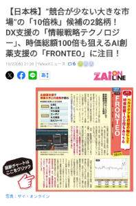 Fronteo lab 1つ目の銘柄は、自社開発のAIシステムが評価され、大手との連携が進むFRONTEO(2158)だ。 FRONTEOは、これまで法律に特化したリーガルテックAIを主力としていたが、目下、AI創薬支援を中心とするライフサイエンスAI事業へと大きく舵を切る変革期にある。その中核と位置づけるのが、自然言語処理AI「KIBIT」を搭載した創薬支援サービス「Drug Discovery AI Factory(DDAIF)」だ。 今年7月には、DDAIFがすい臓がんの治療薬を作用させる標的遺伝子の候補の探索に短期間で成功したと発表。従来の方法では2年前後、費用にして数千億円かかる工程を、わずか2日で達成。発見した遺伝子の中には、既存の論文ではいまだ報告されていないものもあった。 近年、新薬開発に伴うコストは年々高騰し、製薬企業の経営を圧迫している。イノベーションの維持と研究開発費の抑制の両立が業界共通の課題となっている今、新薬開発の一部工程を劇的に短縮できる可能性を持つDDAIFへの注目度は高い。国内大手製薬とのプロジェクトも着々と進む。 2029年3月期に売上300億円、営業利益60億円という意欲的な中期経営計画を掲げている点にも注目。達成の可能性は、前述した今回のすい臓がん治療薬の成果のポテンシャルをどのように評価するかによるが、最高のシナリオは製薬会社の機能を一部代替するビジネスモデルの確立だ。 その場合、DDAIFが製薬会社のコスト削減に与えるインパクトを考慮すると、1つの案件でライフサイエンスAI事業の目標値である売上高130億円を超過する可能性が高い。中期経営計画を達成すれば、売上高の年平均成長率は48.9%、営業増益率の平均は83.7%に達する。時価総額は10倍ないしは100倍に膨らむことも夢ではなく、巨大なポテンシャルを秘めているといえる。