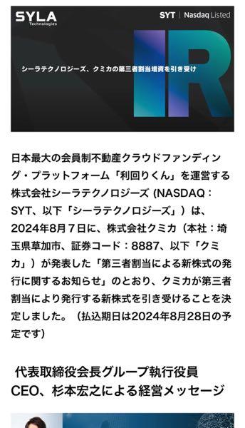 シーラテクノロジーズ【SYT】 シーラテクノロジーズ、クミカの第三者割当増資を引き受け  株式会社シーラテクノロジーズ (NASDAQ：SYT、以下「シーラテクノロジーズ」）は、2024年8月７日に、株式会社クミカ（本社：埼玉県草加市、証券コード：8887、以下「クミカ」）が発表した「第三者割当による新株式の発行に関するお知らせ」のとおり、クミカが第三者割当により発行する新株式を引き受けることを決定しました。（払込期日は2024年8月28日の予定）   代表取締役会長グループ執行役員CEO 杉本 宏之による経営メッセージ  本日、クミカ社（8887）の約6億円の増資を引き受ける事を発表させて頂きました。これによりシーラテクノロジーズ（SYT）の保有割合は30.58%となり、既に公表済みの取締役2名の派遣と合わせ、経営の立て直しを進めて参ります。尚、シーラテクノロジーズ（SYT）の今期および来期の業績予想並びに貸借対照表への影響は精査中であり、変更が有り次第速やかに開示をさせて頂きます。個人的に株式市場においては、弊社グループも日本全体もファンダメンタルズから見て売られ過ぎと感じております。混乱する市場に動揺する事無く、リーマンショックで培った経験を活かし、グループでスケールを増した資本力を活かし、一歩一歩着実に成長して参ります。   クミカの第三者割当増資による新株式の引受詳細  2024年1月23日、シーラテクノロジーズとクミカは資本業務提携契約を締結しました。この提携により、両社はそれぞれの強みとノウハウを活かし合い、互いのビジネスモデルを補完することで、大きな事業シナジーの創出を目指しています。クミカは埼玉県を中心に、ファミリーマンションの開発・分譲事業を展開しており、その中でも「ベルドゥムール」および「ベルジューレ」ブランドは高い評価を得ています。また、クミカは独自の創造力とローコストビジネスモデルを駆使し、「ものづくり」の会社として開発事業、建築、不動産事業を中心に事業を拡大しており、今回の取引を通じて、共同プロジェクトにおけるマンション開発でのクミカとの協業をさらに推進してまいります。   引き受け株式の種類：株式会社 クミカ 普通株式 引き受け株式数：275 億～300 億円 引き受け後の出資比率：30.58％ ※本日現在、シーラテクノロジーズはクミカ株式 20.94%を保有