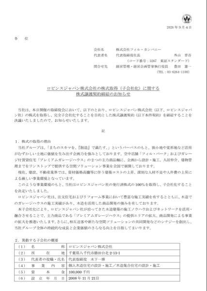 (株)フィル・カンパニー【3267】 【ロビンスジャパン株式会社の株式取得(子会社化)に関する株式譲渡契約締結のお知らせ】 当社は、本日開催の取締役会において、以下のとおり、ロビンスジャパン株式会社の株式を取得し、完全子会社化することを目的とした株式譲渡契約を締結することを決議いたしましたので、お知らせいたします。 1.株式の取得の理由 当社グループは、「まちのスキマを、『創造』で満たす。」というパーパスのもと、狭小地や変形地など活用がむずかしい土地に価値を生み出す企画力を強みとしております。空中店舗「フィル・パーク」およびガレージ付賃貸住宅「プレミアムガレージハウス」の2つの主力商品軸に、企画から設計・施工、入居仲介、建物管理までをワンストップで提供する空間ソリューション事業を全国で展開しております。 現在、建設、不動産業界では、資材価格高騰等に伴う建築コストの上昇、深刻な人材不足や人件費の上昇による厳しい事業環境となっています。 このような事業環境のもと、当社はロビンスジャパン社の発行済株式の100%を取得し、子会社化することを決定いたしました。 ロビンスジャパン社は、注文住宅およびリフォーム事業において豊富な施工実績を有するとともに、木造でのガレージハウスの施工実績があり、木造を活用した商品開発の強みを有しております。 本子会社化により、ロビンスジャパン社が培ってきた木造建築の施工ノウハウおよびネットワークを活用・融合させることで、主力商品である「プレミアムガレージハウス」の提供エリアの拡大、商品開発による事業の拡大を推進いたします。さらに、相互送客や新たな空間ソリューションの共同開発などのシナジーを創出し、当社グループ全体の持続的な成長と企業価値のさらなる向上を目指してまいります。