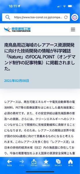 東亜建設工業(株)【1885】 南鳥島周辺海域のレアアース資源開発に向けた技術開発の情報が科学雑誌 「Nature」のFOCAL POINT（オンデマンド制作の記事特集）に掲載されました。  レアアースは、再生可能エネルギーや電気自動車等の電池材料、PET等の医療装置をはじめとした最先端産業に必須の素材です。また、その安定供給は最先端医療の普及への貢献、さらには、クリーンエネルギーへのシフトにつながることで間接的に気候変動緩和に貢献することにもなります。そのため、レアアースの開発は世界や我が国のSDGs達成に向けて意義あるものになると考えられます。このレアアースを多く含む「レアアース泥」は日本の排他的経済水域（EEZ）内の海底面に存在しており、今後の需要増加をふまえ国家の資源安全保障上も重要な資源です。 　内閣府の戦略的イノベーション創造プログラム&ldquo;革新的深海資源調査技術（以下、SIP）&rdquo;のもと、国立研究開発法人海洋研究開発機構（以下、JAMSTEC）が中心となって水深約6,000mからレアアース泥を回収するという、世界初となる技術の開発を行っています。 　当社は数年前から、南鳥島EEZのレアアース資源開発に資する各種の技術開発に取り組んでおり、SIPにも参画しています。SIPでは、レアアース泥採取のために重要な「解泥」技術について、2019年度に当社の技術研究開発センターで開発した技術を基に、2020年度はJAMSTECの委託を受けて、その大型実証試験（実機の1/3スケール）を千葉県袖ケ浦市の当社ヤードにて2020年7月から8月にかけて実施しました。 　Natureの特集は、SIPにおけるレアアース泥への取組みを対象に構成され、当社の関連では主に昨年の実証試験の取組みと企業紹介について、秋山社長と技術研究開発センターの森澤プロジェクトマネージャーへのインタビューを基にした記事となっています。  そのうち来るよ😆